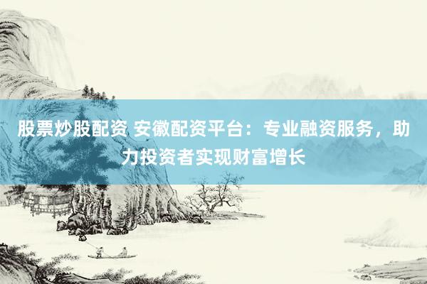 股票炒股配资 安徽配资平台：专业融资服务，助力投资者实现财富增长
