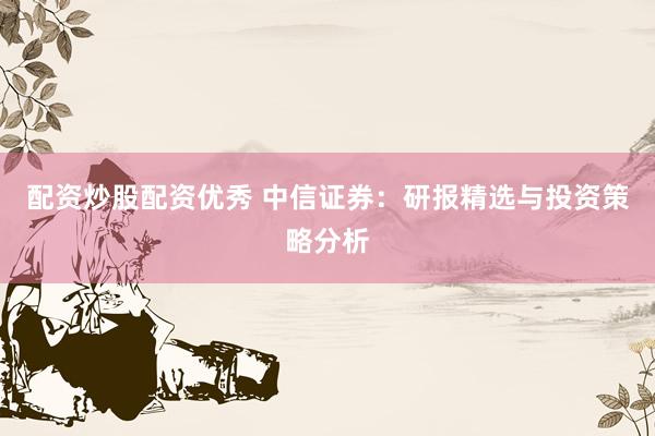 配资炒股配资优秀 中信证券：研报精选与投资策略分析