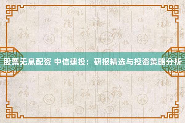 股票无息配资 中信建投：研报精选与投资策略分析