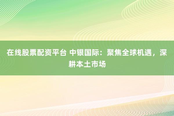 在线股票配资平台 中银国际：聚焦全球机遇，深耕本土市场