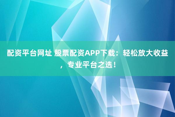 配资平台网址 股票配资APP下载：轻松放大收益，专业平台之选！