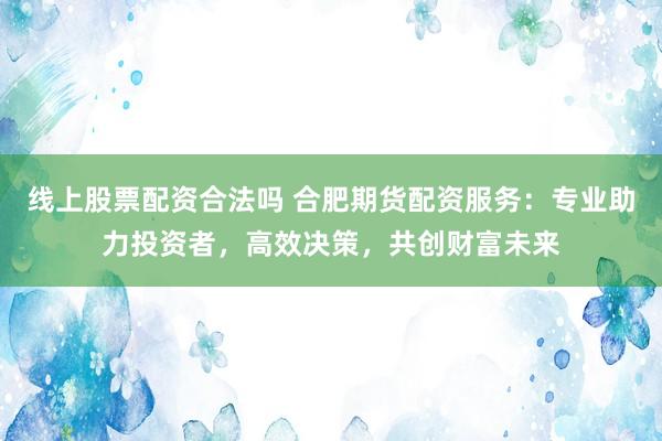 线上股票配资合法吗 合肥期货配资服务：专业助力投资者，高效决策，共创财富未来