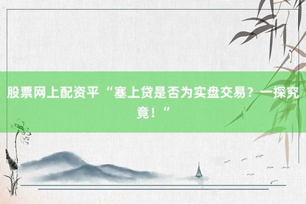 股票网上配资平 “塞上贷是否为实盘交易？一探究竟！”