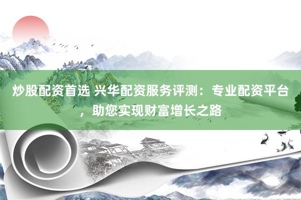 炒股配资首选 兴华配资服务评测：专业配资平台，助您实现财富增长之路
