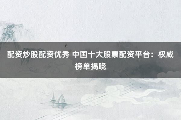 配资炒股配资优秀 中国十大股票配资平台：权威榜单揭晓