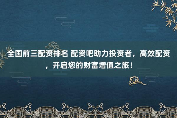 全国前三配资排名 配资吧助力投资者，高效配资，开启您的财富增值之旅！