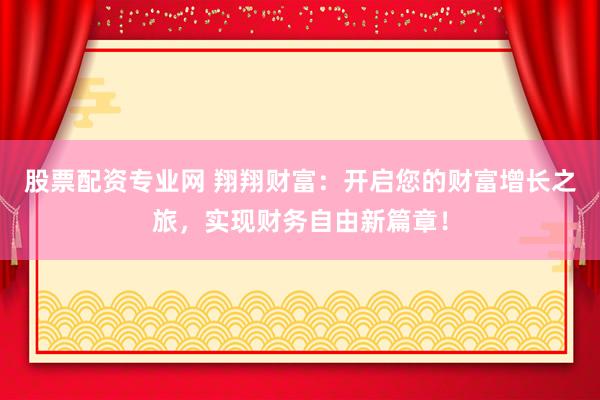 股票配资专业网 翔翔财富：开启您的财富增长之旅，实现财务自由新篇章！