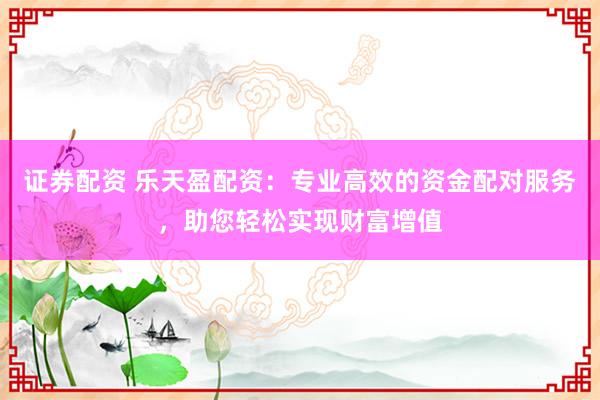 证券配资 乐天盈配资：专业高效的资金配对服务，助您轻松实现财富增值