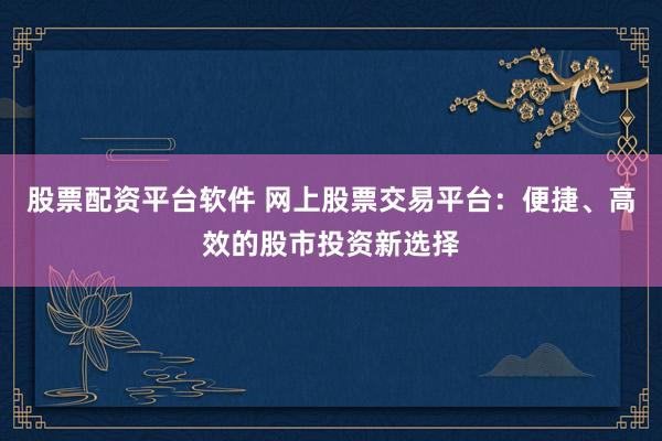 股票配资平台软件 网上股票交易平台：便捷、高效的股市投资新选择