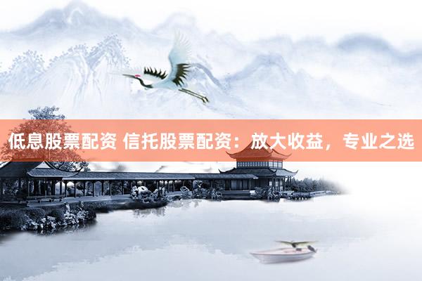 低息股票配资 信托股票配资：放大收益，专业之选