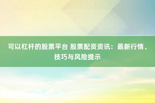 可以杠杆的股票平台 股票配资资讯：最新行情、技巧与风险提示