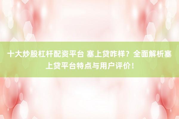 十大炒股杠杆配资平台 塞上贷咋样？全面解析塞上贷平台特点与用户评价！