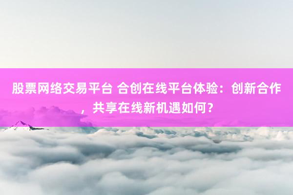 股票网络交易平台 合创在线平台体验：创新合作，共享在线新机遇如何？