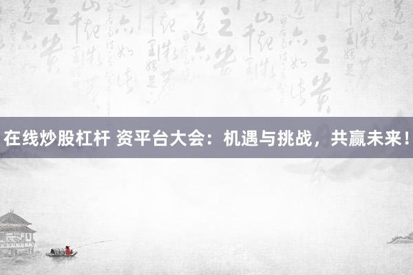 在线炒股杠杆 资平台大会：机遇与挑战，共赢未来！