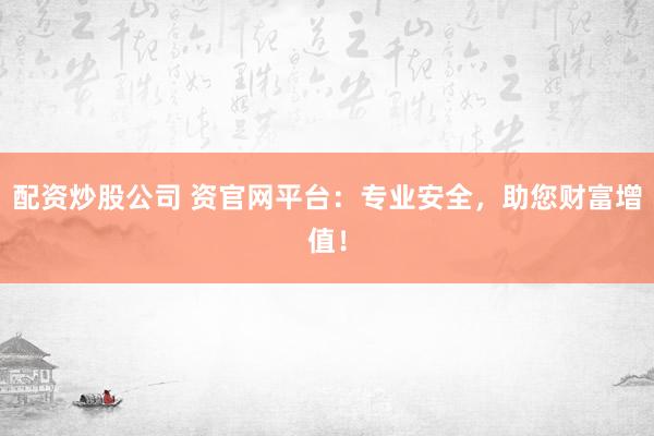 配资炒股公司 资官网平台：专业安全，助您财富增值！
