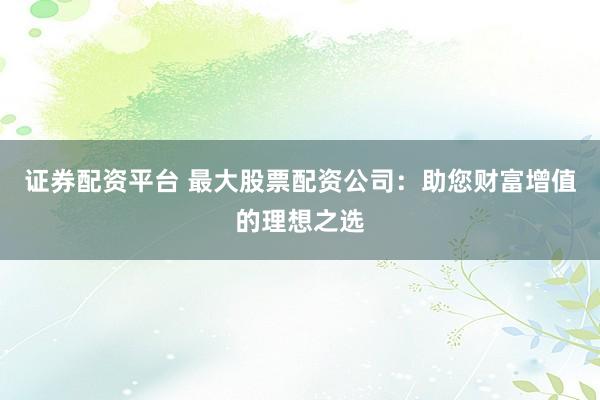 证券配资平台 最大股票配资公司：助您财富增值的理想之选