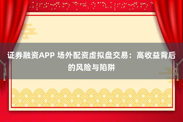 证券融资APP 场外配资虚拟盘交易：高收益背后的风险与陷阱