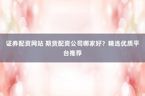 证券配资网站 期货配资公司哪家好？精选优质平台推荐