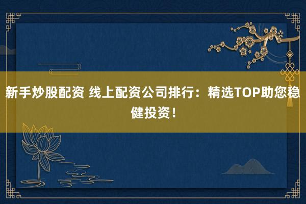 新手炒股配资 线上配资公司排行：精选TOP助您稳健投资！