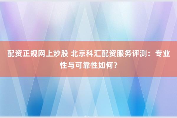 配资正规网上炒股 北京科汇配资服务评测：专业性与可靠性如何？