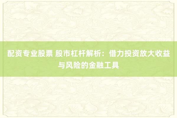 配资专业股票 股市杠杆解析：借力投资放大收益与风险的金融工具
