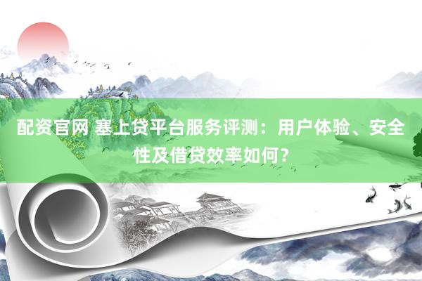 配资官网 塞上贷平台服务评测：用户体验、安全性及借贷效率如何？