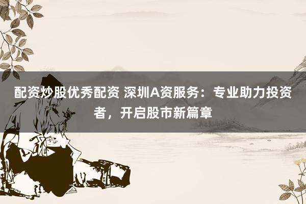 配资炒股优秀配资 深圳A资服务：专业助力投资者，开启股市新篇章
