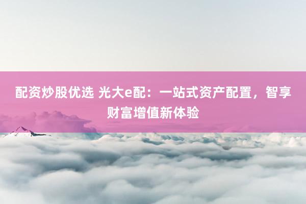 配资炒股优选 光大e配：一站式资产配置，智享财富增值新体验
