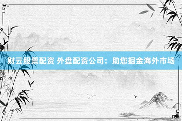 财云股票配资 外盘配资公司：助您掘金海外市场