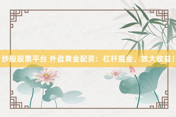 炒股股票平台 外盘黄金配资：杠杆掘金，放大收益！