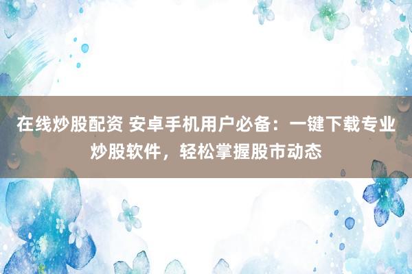 在线炒股配资 安卓手机用户必备：一键下载专业炒股软件，轻松掌握股市动态
