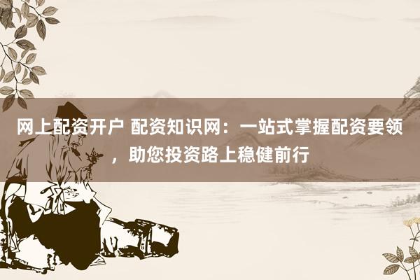 网上配资开户 配资知识网：一站式掌握配资要领，助您投资路上稳健前行
