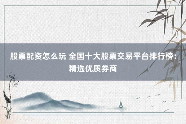股票配资怎么玩 全国十大股票交易平台排行榜：精选优质券商