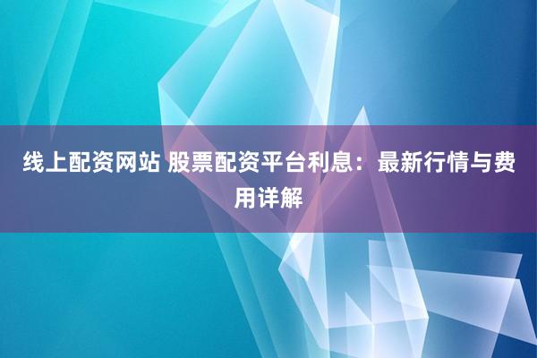 线上配资网站 股票配资平台利息：最新行情与费用详解