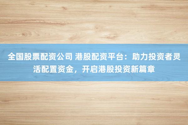 全国股票配资公司 港股配资平台：助力投资者灵活配置资金，开启港股投资新篇章
