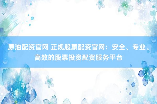 原油配资官网 正规股票配资官网：安全、专业、高效的股票投资配资服务平台