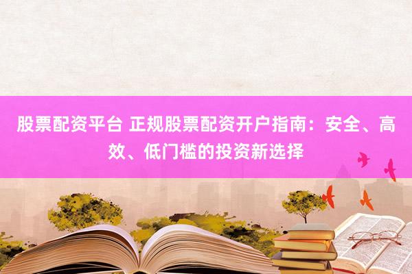 股票配资平台 正规股票配资开户指南：安全、高效、低门槛的投资新选择