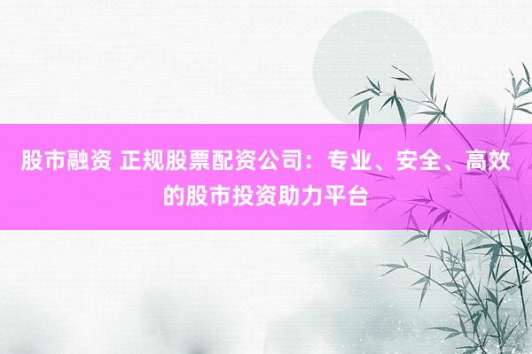 股市融资 正规股票配资公司：专业、安全、高效的股市投资助力平台