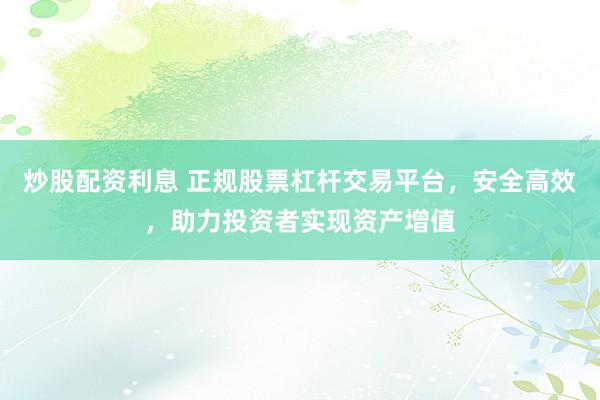 炒股配资利息 正规股票杠杆交易平台，安全高效，助力投资者实现资产增值