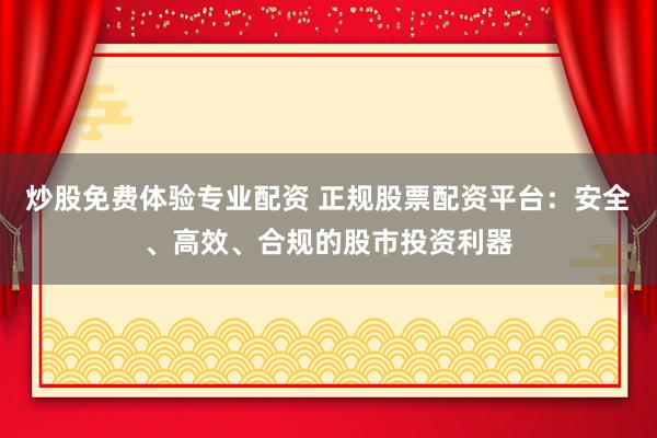 炒股免费体验专业配资 正规股票配资平台：安全、高效、合规的股市投资利器