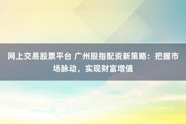 网上交易股票平台 广州股指配资新策略:把握市场脉动,实现财富增值