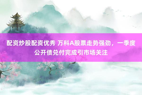 配资炒股配资优秀 万科A股票走势强劲,一季度公开债兑付完成引市场关注