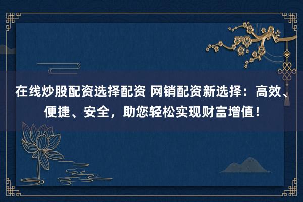 在线炒股配资选择配资 网销配资新选择：高效、便捷、安全，助您轻松实现财富增值！