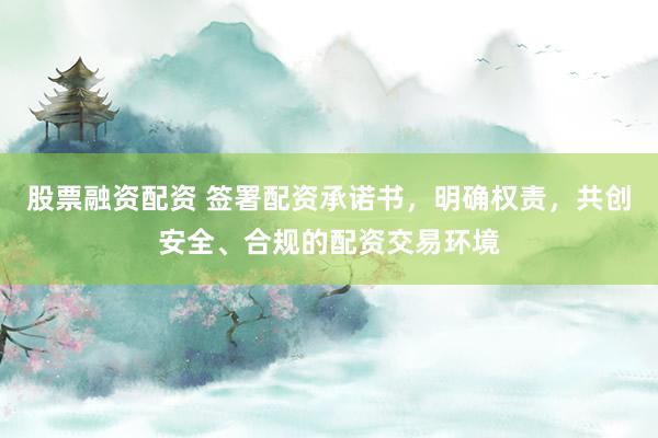 股票融资配资 签署配资承诺书,明确权责,共创安全、合规的配资交易环境