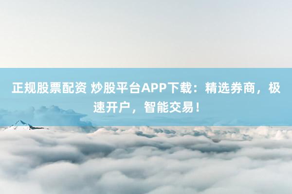正规股票配资 炒股平台APP下载：精选券商，极速开户，智能交易！
