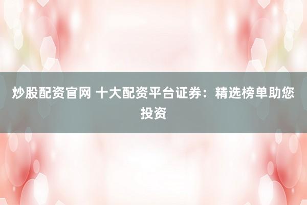 炒股配资官网 十大配资平台证券：精选榜单助您投资