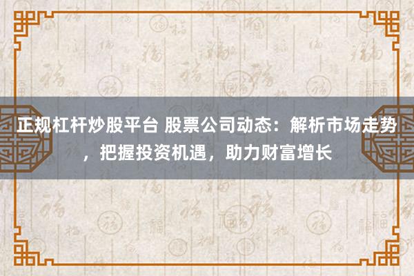 正规杠杆炒股平台 股票公司动态：解析市场走势，把握投资机遇，助力财富增长