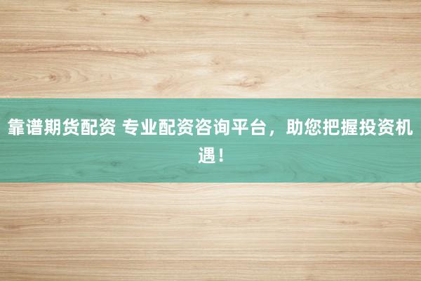 靠谱期货配资 专业配资咨询平台，助您把握投资机遇！