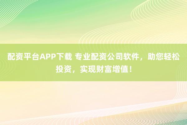 配资平台APP下载 专业配资公司软件，助您轻松投资，实现财富增值！