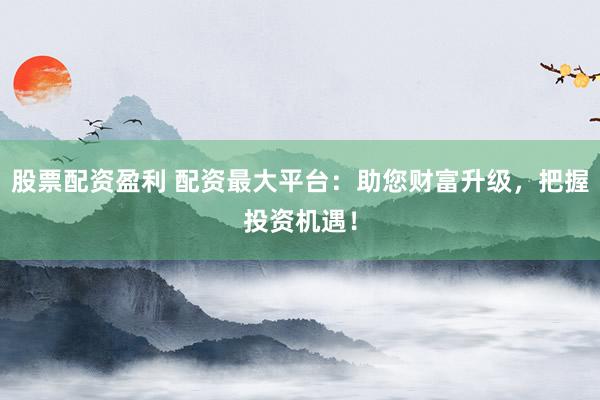 股票配资盈利 配资最大平台:助您财富升级,把握投资机遇!
